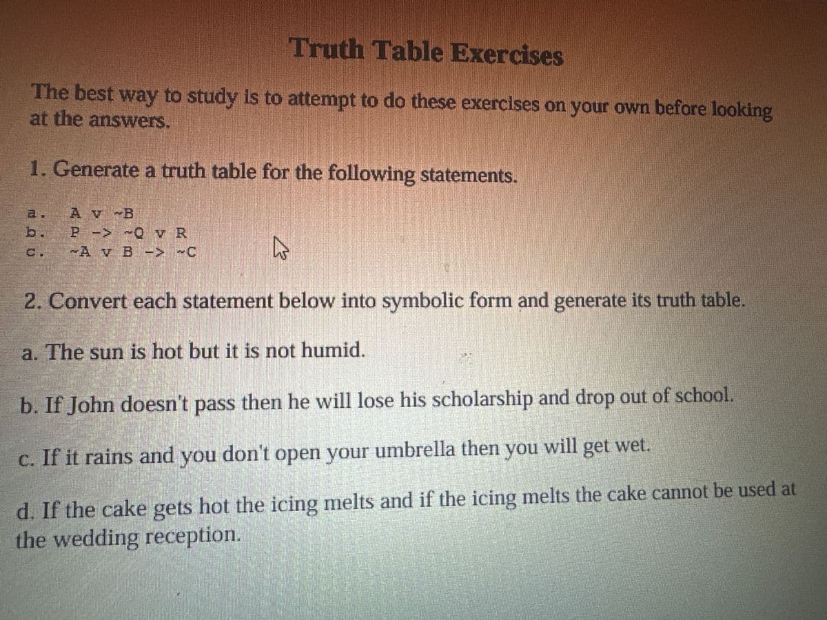 Truth Table Exercises
The best way to study is to attempt to do these exercises on your own before looking
at the answers.
1. Generate a truth table for the following statements.
a.
A v B
b.
P -> ~Q v R
Ε.
Av B -> ~C
2. Convert each statement below into symbolic form and generate its truth table.
a. The sun is hot but it is not humid.
b. If John doesn't pass then he will lose his scholarship and drop out of school.
c. If it rains and you don't open your umbrella then you will get wet.
d. If the cake gets hot the icing melts and if the icing melts the cake cannot be used at
the wedding reception.