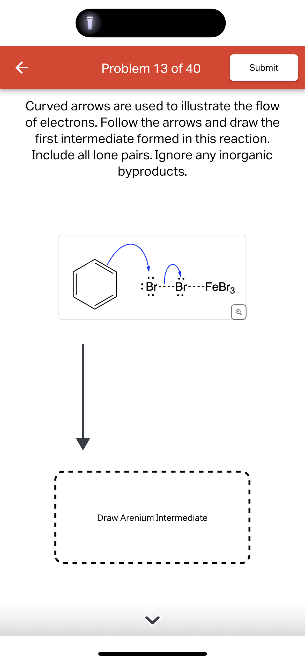 K
Problem 13 of 40
Submit
Curved arrows are used to illustrate the flow
of electrons. Follow the arrows and draw the
first intermediate formed in this reaction.
Include all lone pairs. Ignore any inorganic
byproducts.
Br----Br----FeBr3
Q
Draw Arenium Intermediate