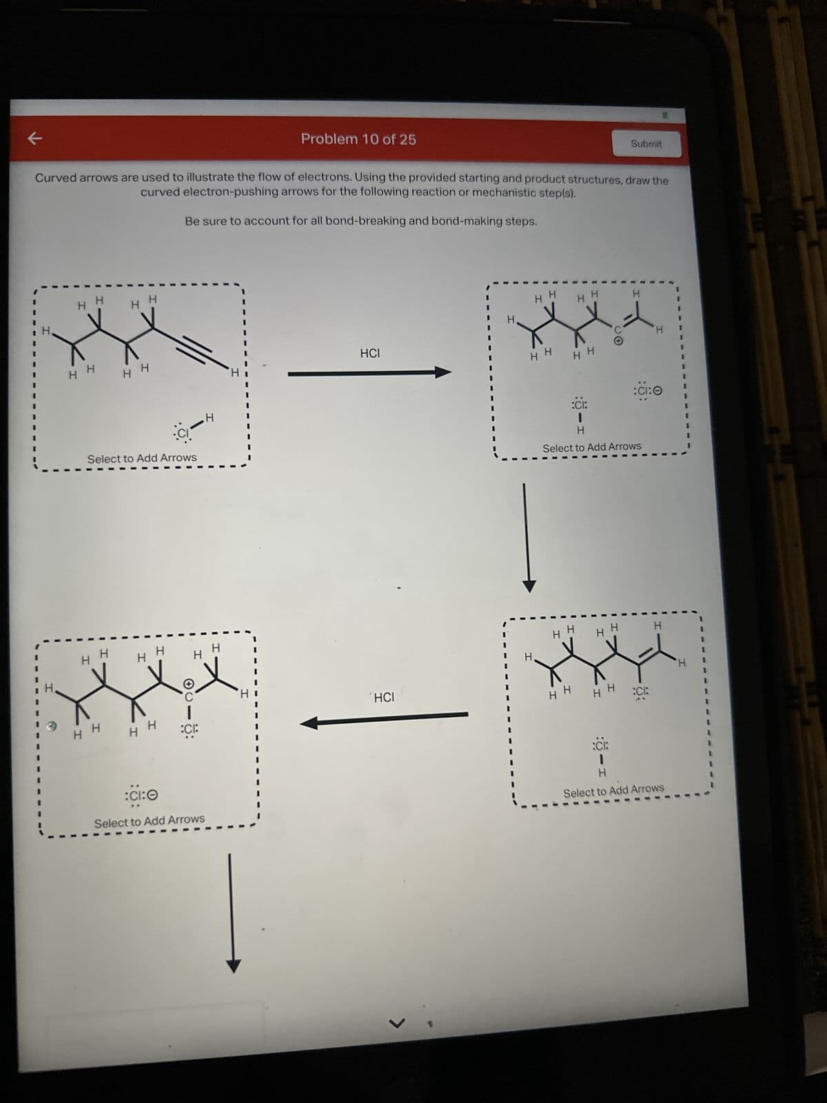 к
I
H H
Curved arrows are used to illustrate the flow of electrons. Using the provided starting and product structures, draw the
curved electron-pushing arrows for the following reaction or mechanistic step(s).
Be sure to account for all bond-breaking and bond-making steps.
I
I
H H
I
Н Н
H
с
Select to Add Arrows
I
Т
H
нн
I
H
C
о:
:CI:Ө
Select to Add Arrows
H
I
Н
Problem 10 of 25
I
HCI
HCI
I
Н Н
Н
H H
H H
н н н
I
:CI:
I
H
Select to Add Arrows
1
1
H H
Submit
Н Н
.
:CI:
8:
К
H
:CI:
1
H
Select to Add Arrows
H