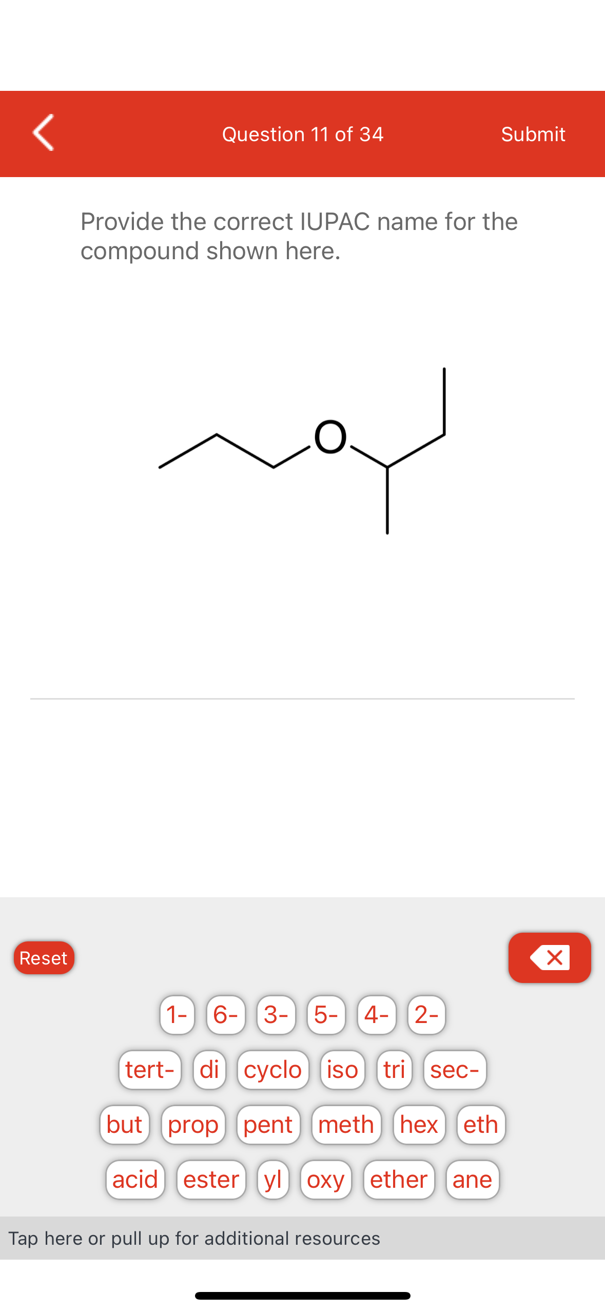 (
Reset
Question 11 of 34
Provide the correct IUPAC name for the
compound shown here.
لمه
1- 6- 3-
3- 5-
5- 4-
2-
tert-) (di) (cyclo) iso tri sec-
(but] [prop] [pent] [meth] [hex eth
acid) (ester (yl) oxy) (ether (ane
Tap here or pull up for additional resources
Submit
X x
