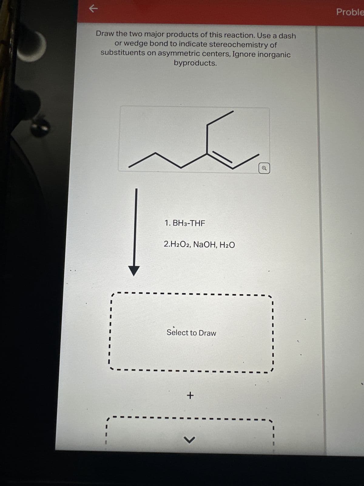 C
←
1750
Draw the two major products of this reaction. Use a dash
or wedge bond to indicate stereochemistry of
substituents on asymmetric centers, Ignore inorganic
byproducts.
1. BH3-THF
2.H2O2, NaOH, H₂O
Select to Draw
+
V
o
Proble