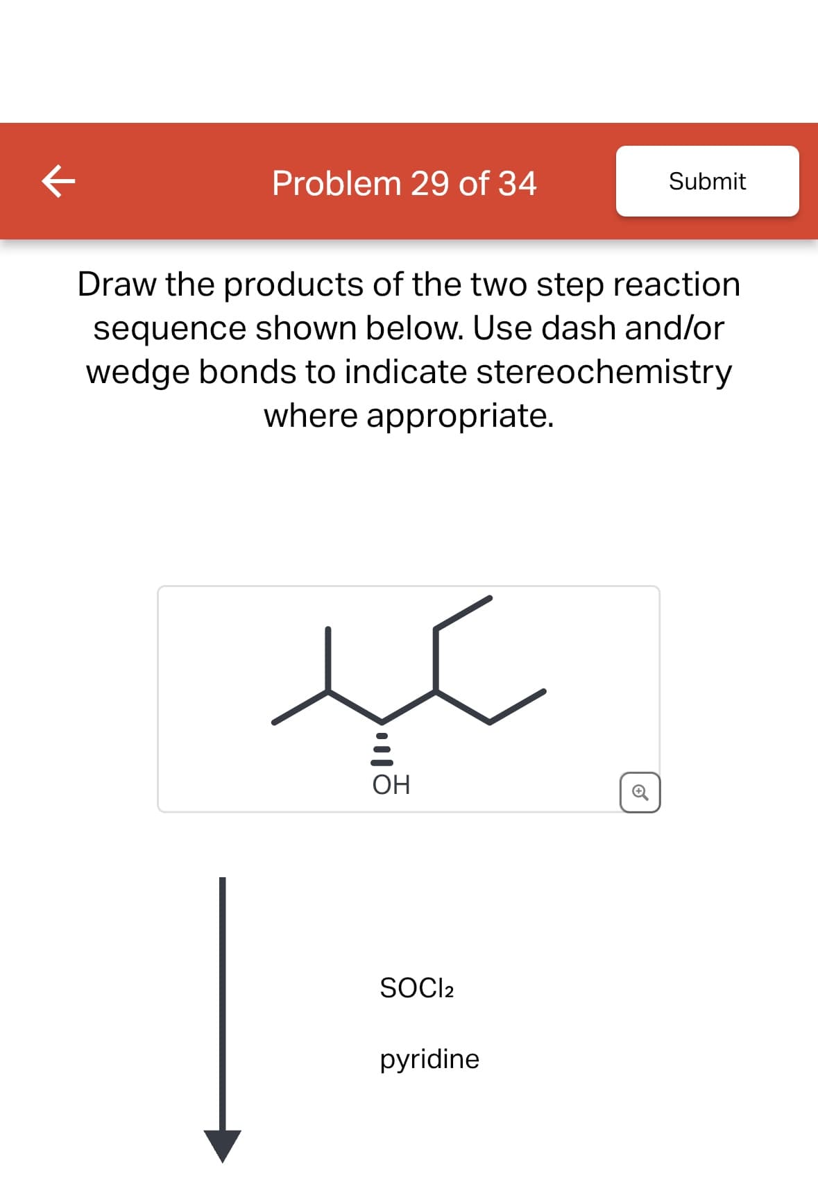 K
Problem 29 of 34
Draw the products of the two step reaction
sequence shown below. Use dash and/or
wedge bonds to indicate stereochemistry
where appropriate.
!!!
OH
SOCI2
Submit
pyridine