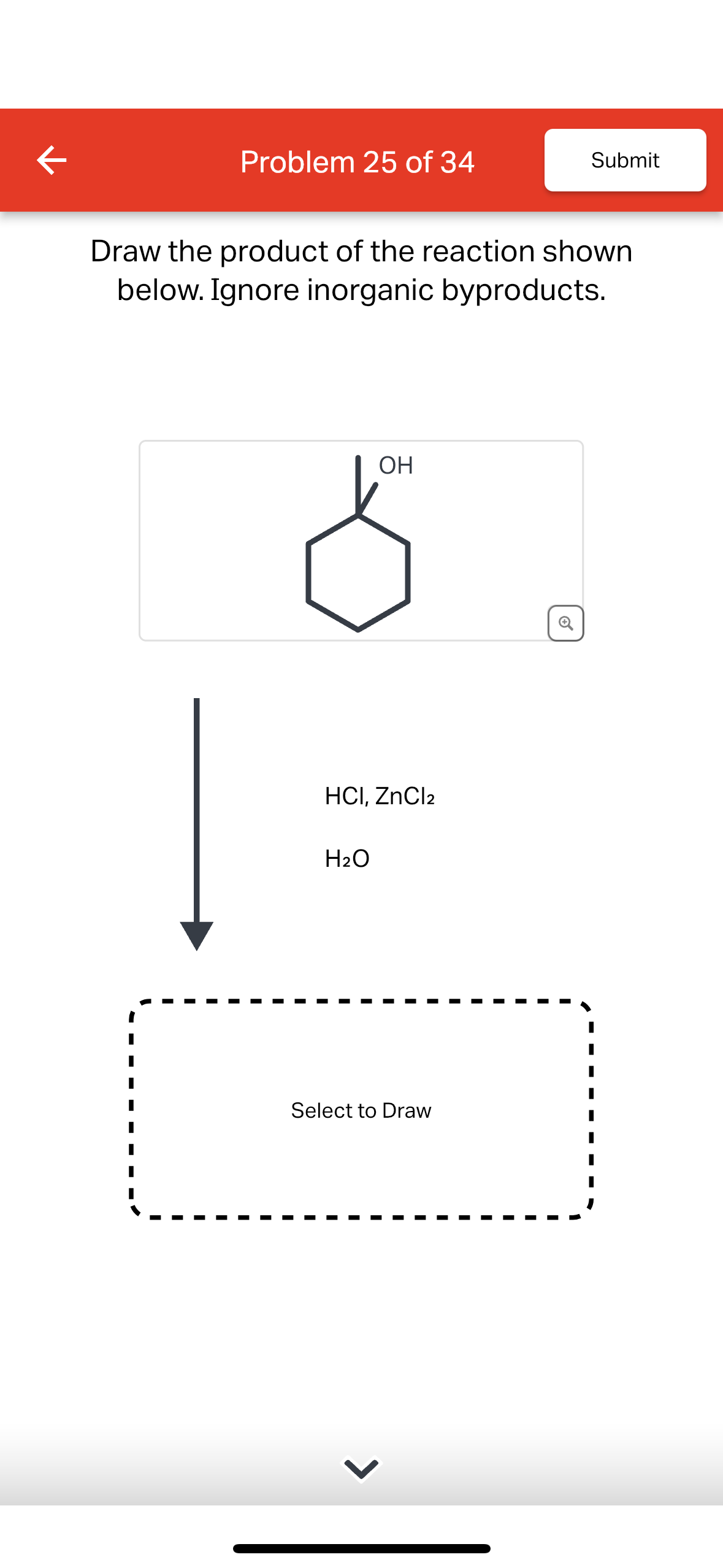 K
Problem 25 of 34
Draw the product of the reaction shown
below. Ignore inorganic byproducts.
OH
HCI, ZnCl2
H₂O
Submit
Select to Draw