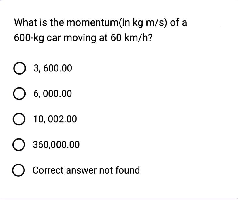 What is the momentum(in kg m/s) of a
600-kg car moving at 60 km/h?
O 3,600.00
O 6,000.00
O 10,002.00
O 360,000.00
O Correct answer not found