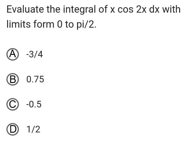 Evaluate the integral of x cos 2x dx with
limits form 0 to pi/2.
A -3/4
B 0.75
C -0.5
D 1/2