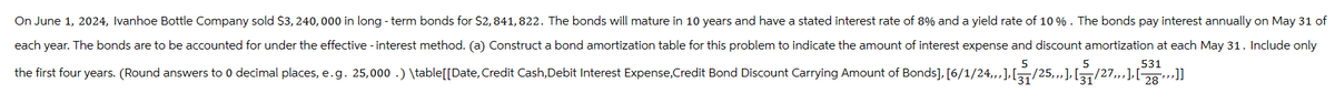 On June 1, 2024, Ivanhoe Bottle Company sold $3,240,000 in long-term bonds for $2,841,822. The bonds will mature in 10 years and have a stated interest rate of 8% and a yield rate of 10 %. The bonds pay interest annually on May 31 of
each year. The bonds are to be accounted for under the effective - interest method. (a) Construct a bond amortization table for this problem to indicate the amount of interest expense and discount amortization at each May 31. Include only
531
the first four years. (Round answers to 0 decimal places, e.g. 25,000.) \table[[Date, Credit Cash, Debit Interest Expense,Credit Bond Discount Carrying Amount of Bonds], [6/1/24,,,], [₁₁/25,,,], [¸₁/27,,,], [28 ,,,]]
5
31
5
31