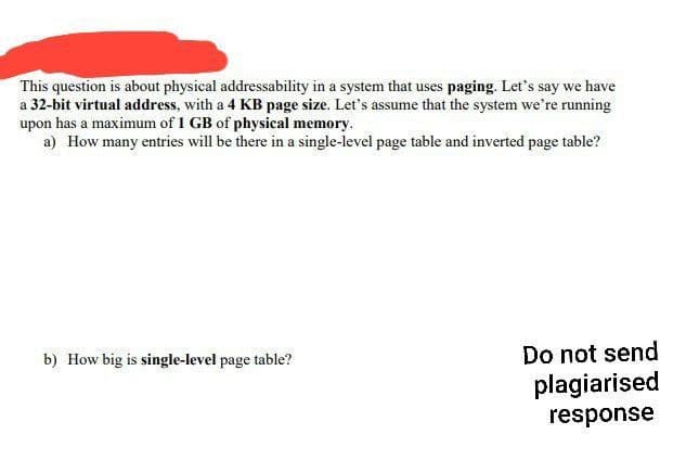 This question is about physical addressability in a system that uses paging. Let's say we have
a 32-bit virtual address, with a 4 KB page size. Let's assume that the system we're running
upon has a maximum of 1 GB of physical memory.
a) How many entries will be there in a single-level page table and inverted page table?
b) How big is single-level page table?
Do not send
plagiarised
response