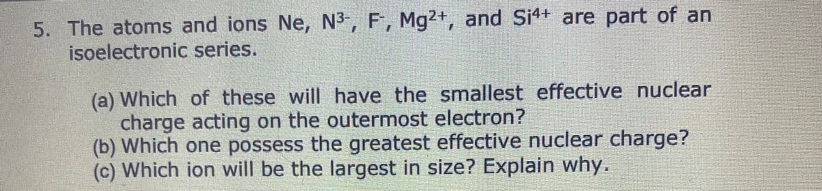 5. The atoms and ions Ne, N³-, F, Mg2+, and Si4+ are part of an
isoelectronic series.
(a) Which of these will have the smallest effective nuclear
charge acting on the outermost electron?
(b) Which one possess the greatest effective nuclear charge?
(c) Which ion will be the largest in size? Explain why.