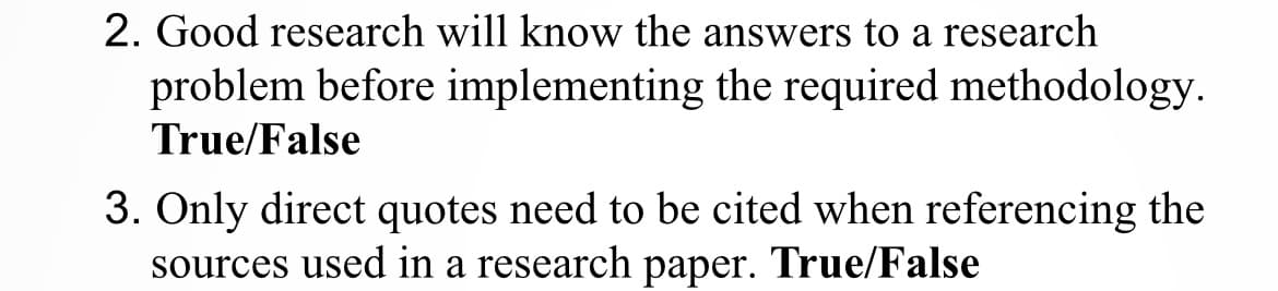 2. Good research will know the answers to a research
problem before implementing the required methodology.
True/False
3. Only direct quotes need to be cited when referencing the
sources used in a research paper. True/False
