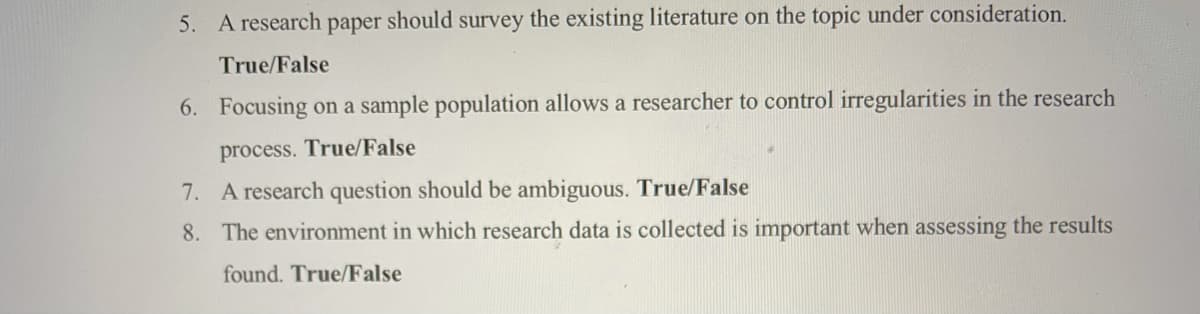 5. A research paper should survey the existing literature on the topic under consideration.
True/False
6. Focusing on a sample population allows a researcher to control irregularities in the research
process. True/False
7. A research question should be ambiguous. True/False
8. The environment in which research data is collected is important when assessing the results
found. True/False
