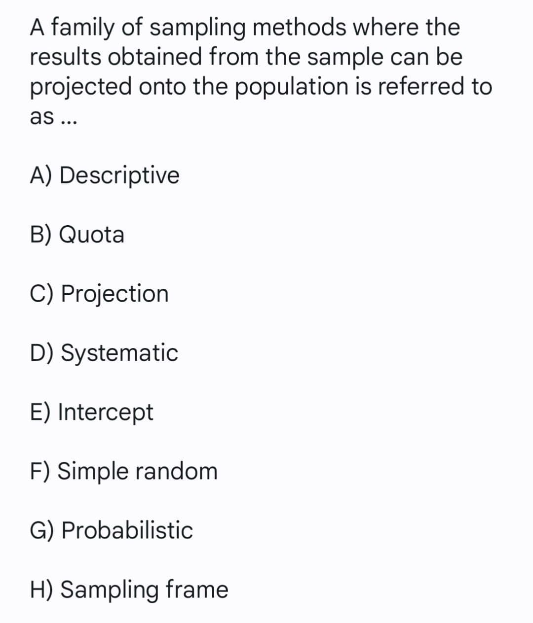 A family of sampling methods where the
results obtained from the sample can be
projected onto the population is referred to
as ...
A) Descriptive
B) Quota
C) Projection
D) Systematic
E) Intercept
F) Simple random
G) Probabilistic
H) Sampling frame
