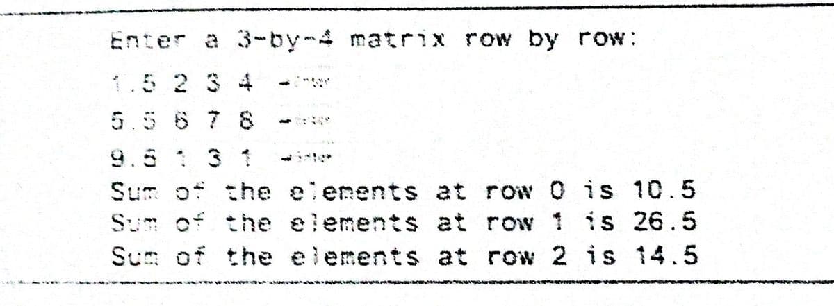 Enter a 3-by-4 matrix row by row:
1.5 2 34f
5.5 6 7 8
9.5 1 3
Sum of the elenents at row 0 is 10.5
Sum of the elements at row 1 is 26.5
Sum of the elements at row 2 is 14.5
