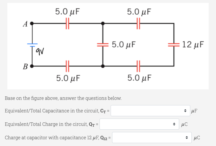5.0 μF
5.0 μ
A
5.0 μ
12 μF
В
5.0 μ
5.0 μ
Base on the figure above, answer the questions below.
Equivalent/Total Capacitance in the circuit, Cr =
* µF
Equivalent/Total Charge in the circuit, QT =
Charge at capacitor with capacitance 12 µF, Q12 =
+ µC
