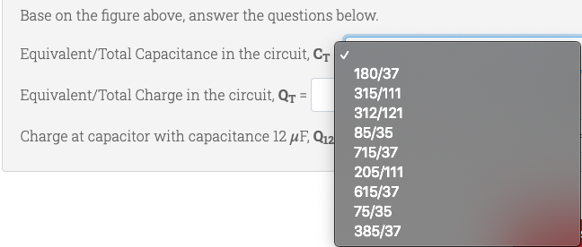 Base on the figure above, answer the questions below.
Equivalent/Total Capacitance in the circuit, Cr
180/37
315/111
312/121
85/35
Equivalent/Total Charge in the circuit, Qr =
Charge at capacitor with capacitance 12 µF, Q12
715/37
205/111
615/37
75/35
385/37
