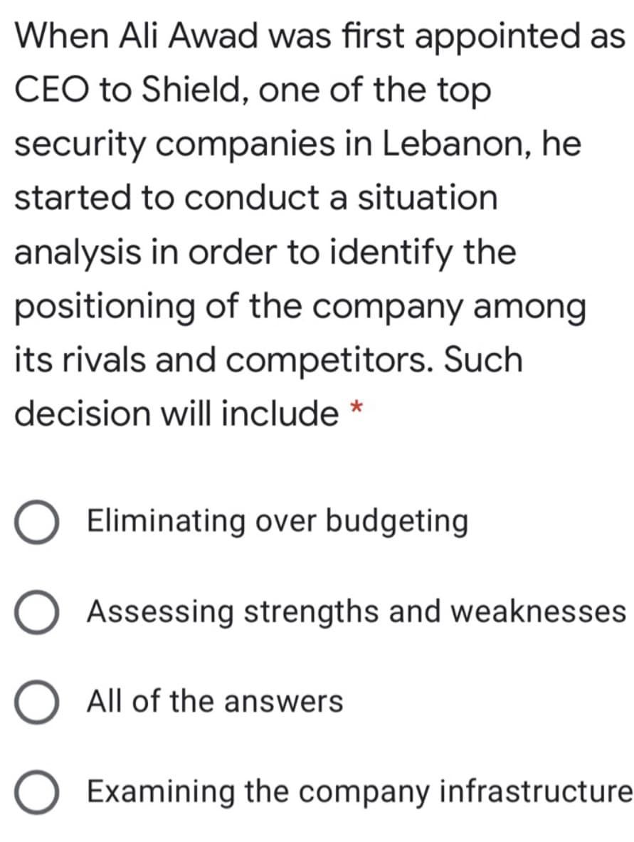 When Ali Awad was first appointed as
CEO to Shield, one of the top
security companies in Lebanon, he
started to conduct a situation
analysis in order to identify the
positioning of the company among
its rivals and competitors. Such
decision will include *
Eliminating over budgeting
Assessing strengths and weaknesses
All of the answers
O Examining the company infrastructure
