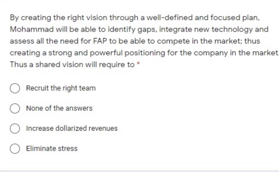 By creating the right vision through a well-defined and focused plan,
Mohammad will be able to identify gaps, integrate new technology and
assess all the need for FAP to be able to compete in the market; thus
creating a strong and powerful positioning for the company in the market
Thus a shared vision will require to *
O Recruit the right team
O None of the answers
O Increase dollarized revenues
O Eliminate stress
