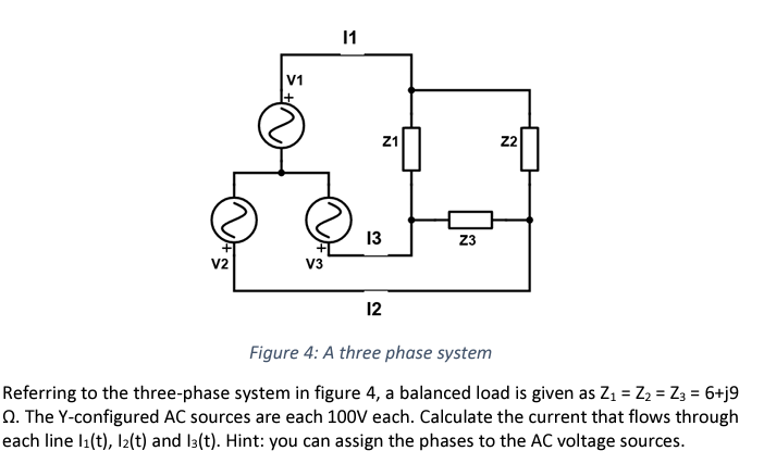 V2
V1
V3
11
Z1
13
12
Z3
Z2
Figure 4: A three phase system
Referring to the three-phase system in figure 4, a balanced load is given as Z₁ = Z₂ = Z3 = 6+j9
Q. The Y-configured AC sources are each 100V each. Calculate the current that flows through
each line 1₁(t), 12(t) and 13(t). Hint: you can assign the phases to the AC voltage sources.