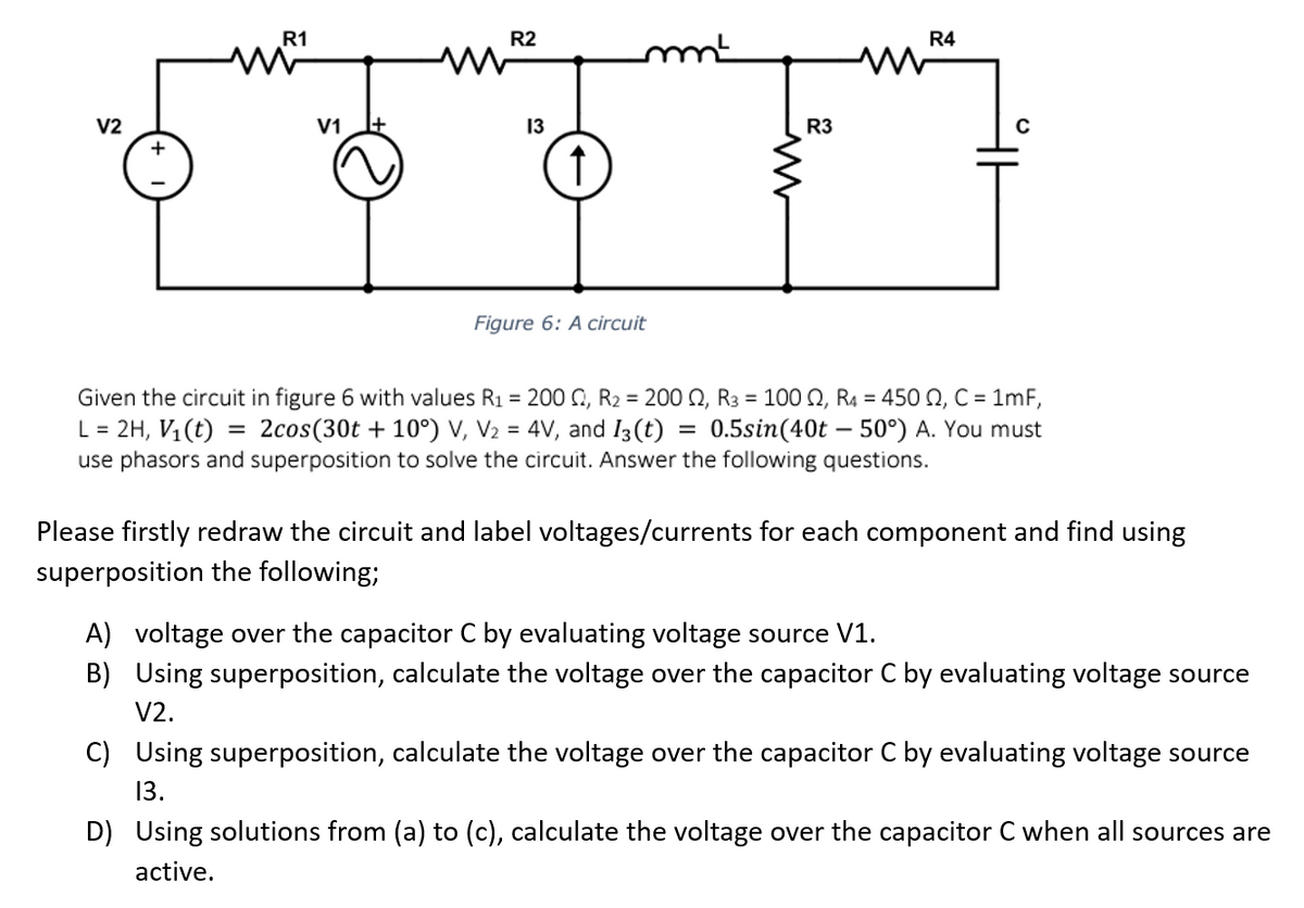 V2
R1
V1
R2
13
↑
mm²
Figure 6: A circuit
R3
R4
Given the circuit in figure 6 with values R₁ = 200 C2, R₂ = 2002, R3 = 100, R4 = 450 , C = 1mF,
L = 2H, V₁(t) = 2cos (30t+10°) V, V₂ = 4V, and I3 (t) = 0.5sin (40t 50°) A. You must
use phasors and superposition to solve the circuit. Answer the following questions.
Please firstly redraw the circuit and label voltages/currents for each component and find using
superposition the following;
A) voltage over the capacitor C by evaluating voltage source V1.
B) Using superposition, calculate the voltage over the capacitor C by evaluating voltage source
V2.
C) Using superposition, calculate the voltage over the capacitor C by evaluating voltage source
13.
D) Using solutions from (a) to (c), calculate the voltage over the capacitor C when all sources are
active.