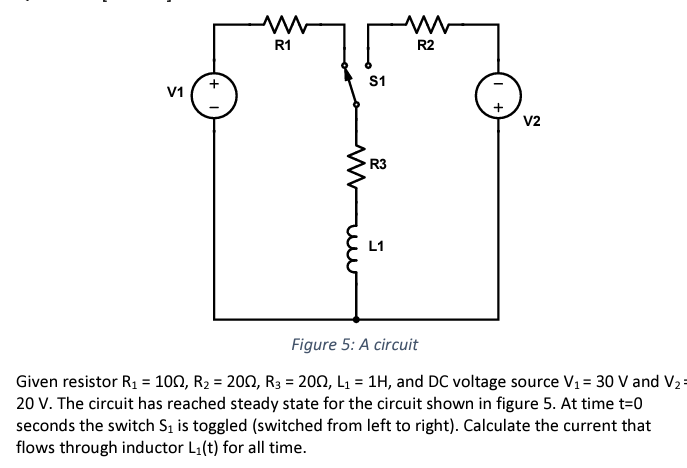 V1
+1
ww
R1
m
S1
R3
L1
R2
+
V2
Figure 5: A circuit
Given resistor R₁ = 10N, R₂ = 200, R3 = 2002, L₁= 1H, and DC voltage source V₁ = 30 V and V₂
20 V. The circuit has reached steady state for the circuit shown in figure 5. At time t=0
seconds the switch S₁ is toggled (switched from left to right). Calculate the current that
flows through inductor L₁(t) for all time.