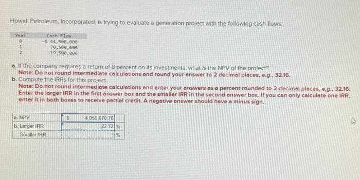 Howell Petroleum, Incorporated, is trying to evaluate a generation project with the following cash flows
Year
0
1
2
Cash Flow
-$ 44,500,000
70,500,000
-19,500,000
a. If the company requires a return of 8 percent on its investments, what is the NPV of the project?
Note: Do not round intermediate calculations and round your answer to 2 decimal places, e.g., 32.16.
b. Compute the IRRS for this project.
Note: Do not round intermediate calculations and enter your answers as a percent rounded to 2 decimal places, e.g.. 32.16.
Enter the larger IRR in the first answer box and the smaller IRR in the second answer box. If you can only calculate one IRR.
enter it in both boxes to receive partial credit. A negative answer should have a minus sign.
a. NPV
b. Larger IRR
Smaller IRR
4,059,670.78
22 72 %
1%