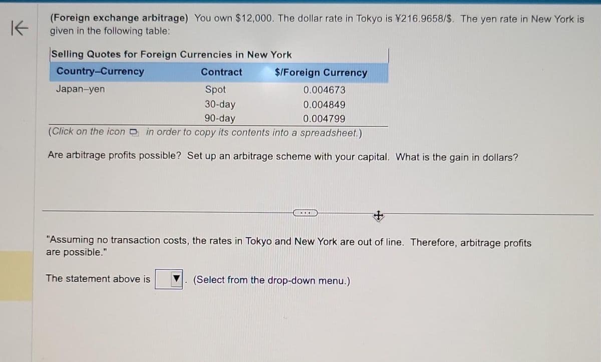 K
(Foreign exchange arbitrage) You own $12,000. The dollar rate in Tokyo is ¥216.9658/$. The yen rate in New York is
given in the following table:
Selling Quotes for Foreign Currencies in New York
Country-Currency
Contract
Spot
30-day
90-day
(Click on the icon in order to copy its contents into a spreadsheet.)
Are arbitrage profits possible? Set up an arbitrage scheme with your capital. What is the gain in dollars?
Japan-yen
$/Foreign Currency
The statement above is
0.004673
0.004849
0.004799
+
"Assuming no transaction costs, the rates in Tokyo and New York are out of line. Therefore, arbitrage profits
are possible."
...
(Select from the drop-down menu.)