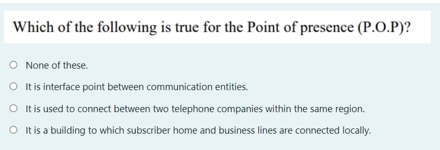 Which of the following is true for the Point of presence (P.O.P)?
O None of these.
O Itis interface point between communication entities.
O It is used to connect between two telephone companies within the same region.
O It is a building to which subscriber home and business lines are connected locally.
