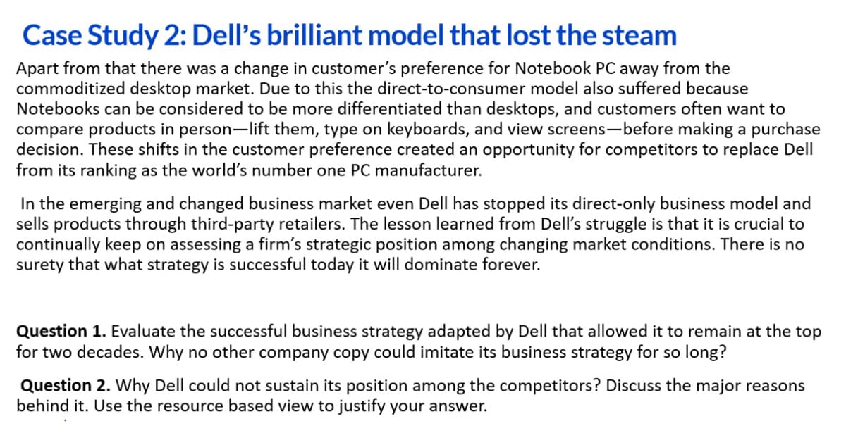 Case Study 2: Dell's brilliant model that lost the steam
Apart from that there was a change in customer's preference for Notebook PC away from the
commoditized desktop market. Due to this the direct-to-consumer model also suffered because
Notebooks can be considered to be more differentiated than desktops, and customers often want to
compare products in person-lift them, type on keyboards, and view screens-before making a purchase
decision. These shifts in the customer preference created an opportunity for competitors to replace Dell
from its ranking as the world's number one PC manufacturer.
In the emerging and changed business market even Dell has stopped its direct-only business model and
sells products through third-party retailers. The lesson learned from Dell's struggle is that it is crucial to
continually keep on assessing a firm's strategic position among changing market conditions. There is no
surety that what strategy is successful today it will dominate forever.
Question 1. Evaluate the successful business strategy adapted by Dell that allowed it to remain at the top
for two decades. Why no other company copy could imitate its business strategy for so long?
Question 2. Why Dell could not sustain its position among the competitors? Discuss the major reasons
behind it. Use the resource based view to justify your answer.
