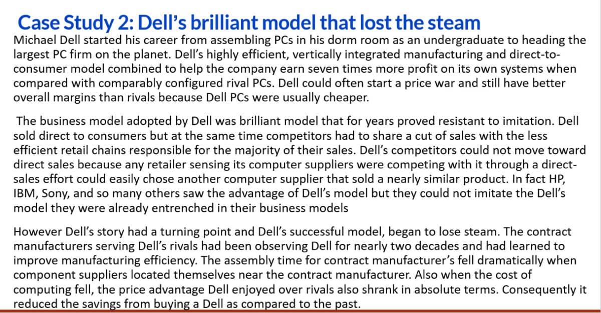 Case Study 2: Dell's brilliant model that lost the steam
Michael Dell started his career from assembling PCs in his dorm room as an undergraduate to heading the
largest PC firm on the planet. Dell's highly efficient, vertically integrated manufacturing and direct-to-
consumer model combined to help the company earn seven times more profit on its own systems when
compared with comparably configured rival PCs. Dell could often start a price war and still have better
overall margins than rivals because Dell PCs were usually cheaper.
The business model adopted by Dell was brilliant model that for years proved resistant to imitation. Dell
sold direct to consumers but at the same time competitors had to share a cut of sales with the less
efficient retail chains responsible for the majority of their sales. Dell's competitors could not move toward
direct sales because any retailer sensing its computer suppliers were competing with it through a direct-
sales effort could easily chose another computer supplier that sold a nearly similar product. In fact HP,
IBM, Sony, and so many others saw the advantage of Dell's model but they could not imitate the Dell's
model they were already entrenched in their business models
However Dell's story had a turning point and Dell's successful model, began to lose steam. The
manufacturers serving Dell's rivals had been observing Dell for nearly two decades and had learned to
improve manufacturing efficiency. The assembly time for contract manufacturer's fell dramatically when
component suppliers located themselves near the contract manufacturer. Also when the cost of
computing fell, the price advantage Dell enjoyed over rivals also shrank in absolute terms. Consequently it
reduced the savings from buying a Dell as compared to the past.
