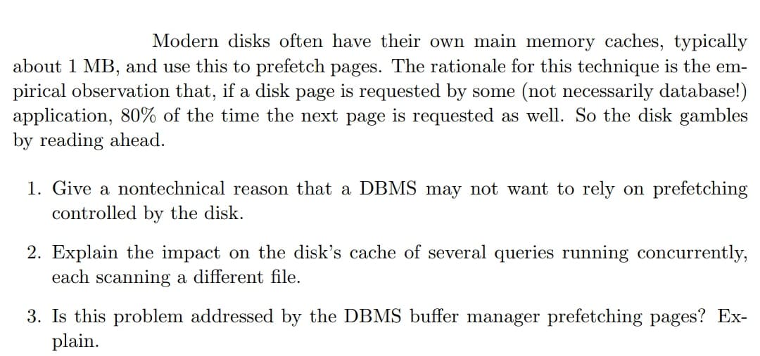 Modern disks often have their own main memory caches, typically
about 1 MB, and use this to prefetch pages. The rationale for this technique is the em-
pirical observation that, if a disk page is requested by some (not necessarily database!)
application, 80% of the time the next page is requested as well. So the disk gambles
by reading ahead.
1. Give a nontechnical reason that a DBMS may not want to rely on prefetching
controlled by the disk.
2. Explain the impact on the disk's cache of several queries running concurrently,
each scanning a different file.
3. Is this problem addressed by the DBMS buffer manager prefetching pages? Ex-
plain.