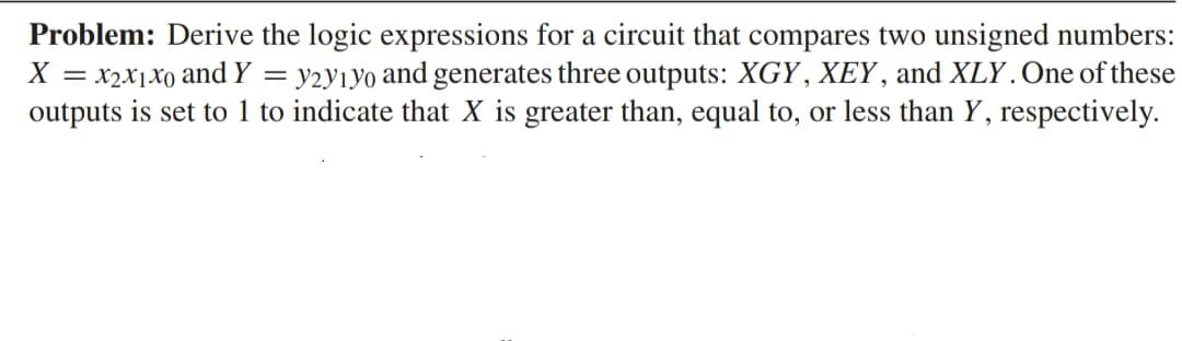 Problem: Derive the logic expressions for a circuit that compares two unsigned numbers:
X = x2x1xo and Y = = y2y1yo and generates three outputs: XGY, XEY, and XLY. One of these
outputs is set to 1 to indicate that X is greater than, equal to, or less than Y, respectively.