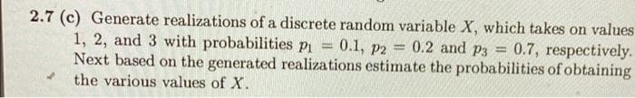 2.7 (c) Generate realizations of a discrete random variable X, which takes on values
1, 2, and 3 with probabilities p₁ = 0.1, p2 = 0.2 and p3= 0.7, respectively.
Next based on the generated realizations estimate the probabilities of obtaining
the various values of X.