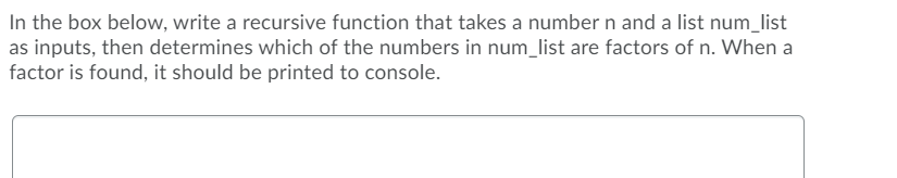 In the box below, write a recursive function that takes a number n and a list num_list
as inputs, then determines which of the numbers in num_list are factors of n. When a
factor is found, it should be printed to console.