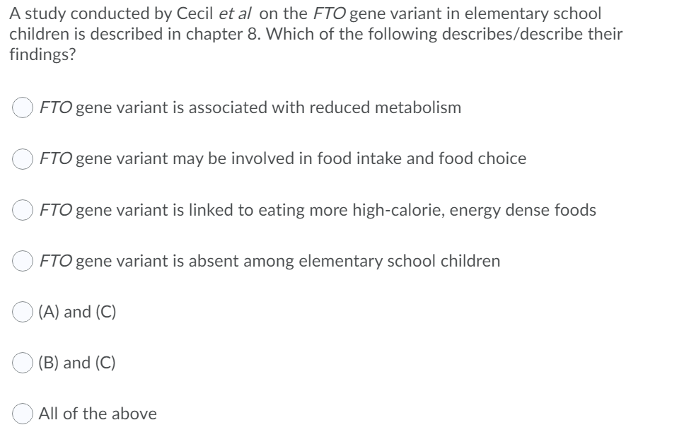 A study conducted by Cecil et al on the FTO gene variant in elementary school
children is described in chapter 8. Which of the following describes/describe their
findings?
FTO gene variant is associated with reduced metabolism
FTO gene variant may be involved in food intake and food choice
FTO gene variant is linked to eating more high-calorie, energy dense foods
FTO gene variant is absent among elementary school children
(A) and (C)
(B) and (C)
All of the above
