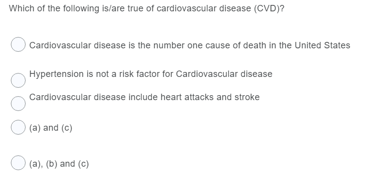 Which of the following is/are true of cardiovascular disease (CVD)?
Cardiovascular disease is the number one cause of death in the United States
Hypertension is not a risk factor for Cardiovascular disease
Cardiovascular disease include heart attacks and stroke
(a) and (c)
(a), (b) and (c)
