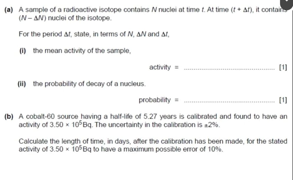 (a) A sample of a radioactive isotope contains N nuclei at time t. At time (t + At), it contains
(N-AN) nuclei of the isotope.
For the period At, state, in terms of N, AN and At,
(i) the mean activity of the sample,
activity =
(ii) the probability of decay of a nucleus.
probability =
[1]
[1]
(b) A cobalt-60 source having a half-life of 5.27 years is calibrated and found to have an
activity of 3.50 x 105 Bq. The uncertainty in the calibration is ±2%.
Calculate the length of time, in days, after the calibration has been made, for the stated
activity of 3.50 x 105 Bq to have a maximum possible error of 10%.