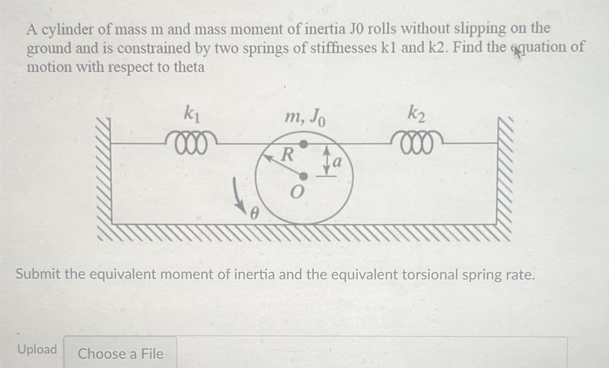 A cylinder of mass m and mass moment of inertia JO rolls without slipping on the
ground and is constrained by two springs of stiffnesses kl and k2. Find the equation of
motion with respect to theta
k2
k₁
m, Jo
000
000
R
a
Submit the equivalent moment of inertia and the equivalent torsional spring rate.
Upload
Choose a File