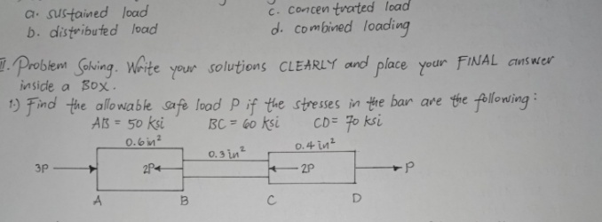 a. sustained load
b. distributed load
C. Concen tvated load
d. combined loading
. Problem Sohing. White your solutions CLEARLY and place your FINAL answer
inside a Box.
1) Find the allowable safe load P if the stresses in the bar are the following:
BC = 60 ksi
AB = 50 ksi
0.6im?
CD= 70 ksi
0.4 in?
%3D
0.3 in?
3P
2P4
2P
A
B
C
D
