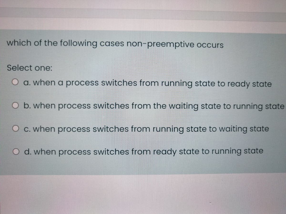 which of the following cases non-preemptive occurs
Select one:
a. when a process switches from running state to ready state
O b. when process switches from the waiting state to running state
O c. when process switches from running state to waiting state
d. when process switches from ready state to running state
