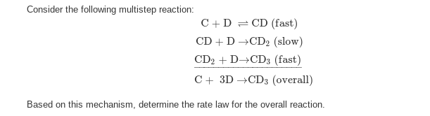 Consider the following multistep reaction:
C + D = CD (fast)
CD + D →CD2 (slow)
CD2D→CD3 (fast)
C+ 3D →CD3 (overall)
Based on this mechanism, determine the rate law for the overall reaction.
