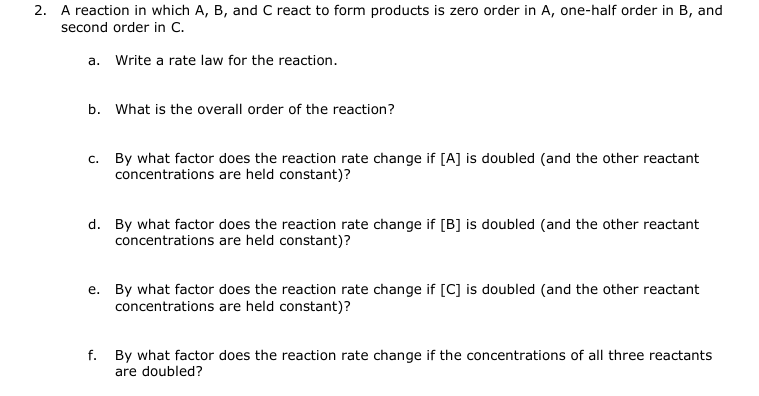 2.
A reaction in which A, B, and C react to form products is zero order in A, one-half order in B, and
second order in C.
a. Write a rate law for the reaction.
b. What is the overall order of the reaction?
c. By what factor does the reaction rate change if [A] is doubled (and the other reactant
concentrations are held constant)?
d. By what factor does the reaction rate change if [B] is doubled (and the other reactant
concentrations are held constant)?
e. By what factor does the reaction rate change if [C] is doubled (and the other reactant
concentrations are held constant)?
f. By what factor does the reaction rate change if the concentrations of all three reactants
are doubled?