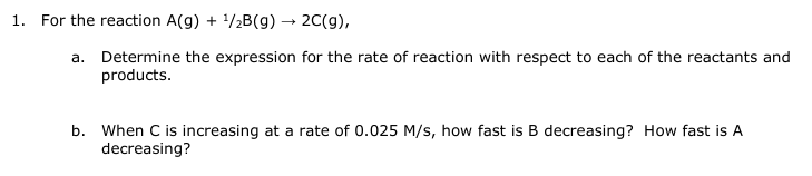 1. For the reaction A(g) + ¹/2B(g) → 2C(g),
a. Determine the expression for the rate of reaction with respect to each of the reactants and
products.
b. When C is increasing at a rate of 0.025 M/s, how fast is B decreasing? How fast is A
decreasing?