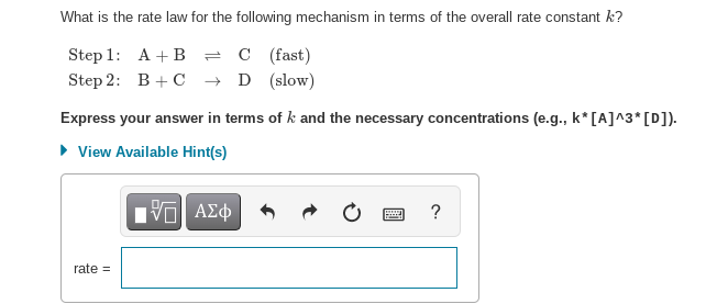 What is the rate law for the following mechanism in terms of the overall rate constant k?
Step 1:
A + B = C (fast)
Step 2:
B+C → D (slow)
Express your answer in terms of k and the necessary concentrations (e.g., k* [A]^3* [D]).
▸ View Available Hint(s)
15| ΑΣΦ
rate=
wwwww
?