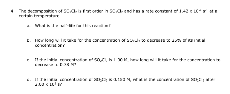 4. The decomposition of SO₂Cl₂ is first order in SO₂Cl₂ and has a rate constant of 1.42 x 104 s-¹ at a
certain temperature.
a. What is the half-life for this reaction?
b. How long will it take for the concentration of SO₂Cl₂ to decrease to 25% of its initial
concentration?
c. If the initial concentration of SO₂Cl₂ is 1.00 M, how long will it take for the concentration to
decrease to 0.78 M?
d. If the initial concentration of SO₂Cl₂ is 0.150 M, what is the concentration of SO₂Cl₂ after
2.00 x 10² s?