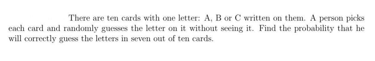 There are ten cards with one letter: A, B or C written on them. A person picks
each card and randomly guesses the letter on it without seeing it. Find the probability that he
will correctly guess the letters in seven out of ten cards.