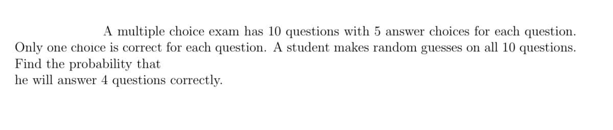 A multiple choice exam has 10 questions with 5 answer choices for each question.
Only one choice is correct for each question. A student makes random guesses on all 10 questions.
Find the probability that
he will answer 4 questions correctly.
