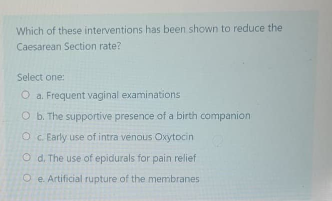 Which of these interventions has been shown to reduce the
Caesarean Section rate?
Select one:
O a. Frequent vaginal examinations
O b. The supportive presence of a birth companion
O c. Early use of intra venous Oxytocin
Od. The use of epidurals for pain relief
Oe. Artificial rupture of the membranes
