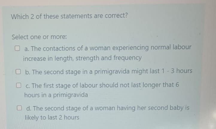 Which 2 of these statements are correct?
Select one or more:
O a. The contactions of a woman experiencing normal labour
increase in length, strength and frequency
O b. The second stage in a primigravida might last 1 - 3 hours
c. The first stage of labour should not last longer that 6
hours in a primigravida
d. The second stage of a woman having her second baby is
likely to last 2 hours