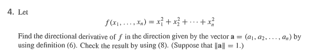 4. Let
·+x²²/2
Find the directional derivative of f in the direction given by the vector a = : (a₁, a₂, ..., an) by
using definition (6). Check the result by using (8). (Suppose that ||a|| = 1.)
f(x₁,...,xn) =
x² + x² +