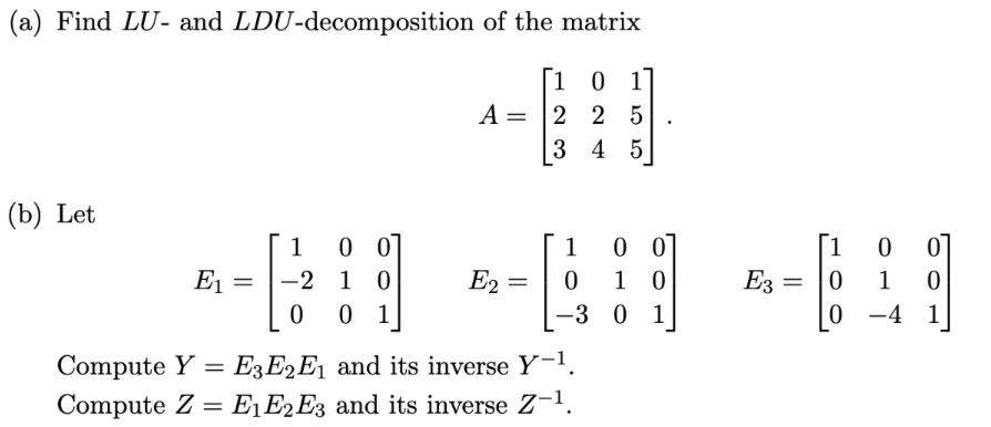 (a) Find LU- and LDU-decomposition of the matrix
1 0 1
A = 2 2 5
345
(b) Let
E₁
=
100]
-2 10
0
0 1
E2
=
1
0
-3
=
Compute Y E3E2E₁ and its inverse Y-1.
Compute Z= E₁ E2 E3 and its inverse Z-¹.
00
10
0 1
.
E3
=
[10
0
0
1
-4
0
1