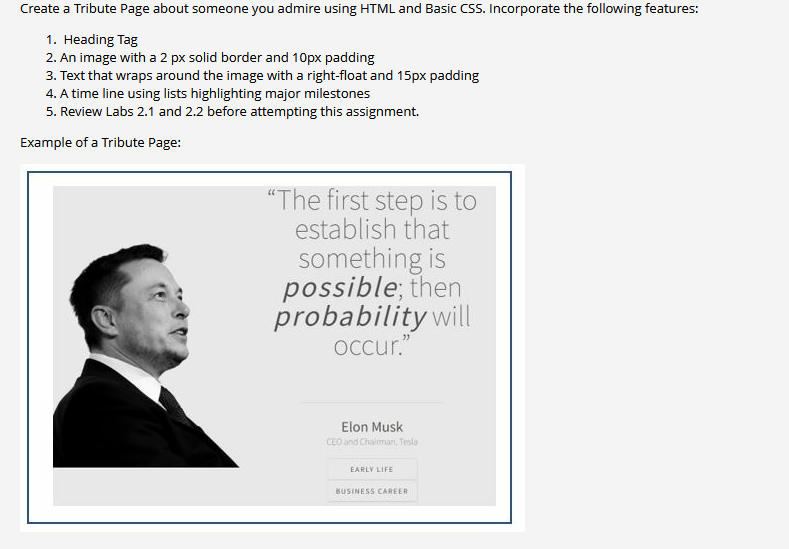 Create a Tribute Page about someone you admire using HTML and Basic CSS. Incorporate the following features:
1. Heading Tag
2. An image with a 2 px solid border and 10px padding
3. Text that wraps around the image with a right-float and 15px padding
4. A time line using lists highlighting major milestones
5. Review Labs 2.1 and 2.2 before attempting this assignment.
Example of a Tribute Page:
"The first step is to
establish that
something is
possible; then
probability will
occur."
Elon Musk
CEO and Chalman, Tesla
EARLY LIFE
BUSINESS CAREER